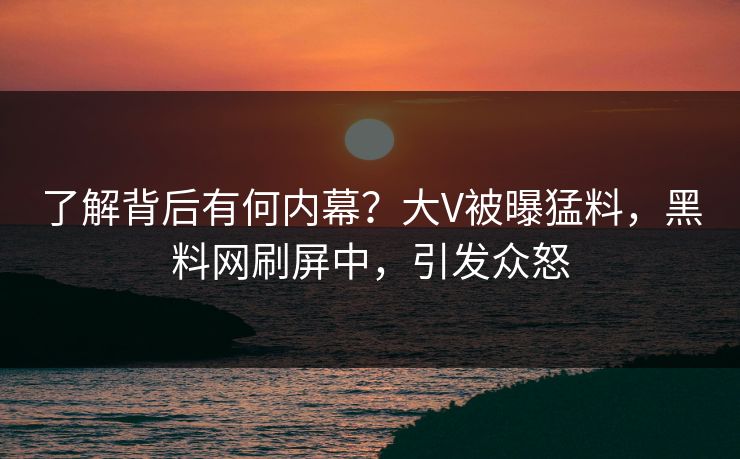 了解背后有何内幕？大V被曝猛料，黑料网刷屏中，引发众怒