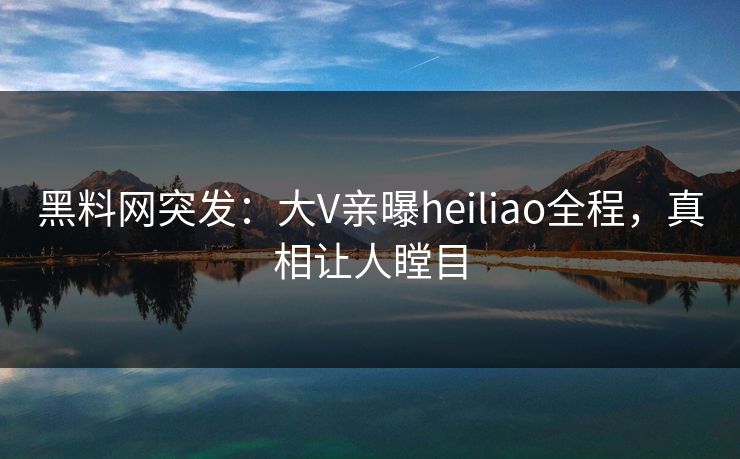 黑料网突发：大V亲曝heiliao全程，真相让人瞠目