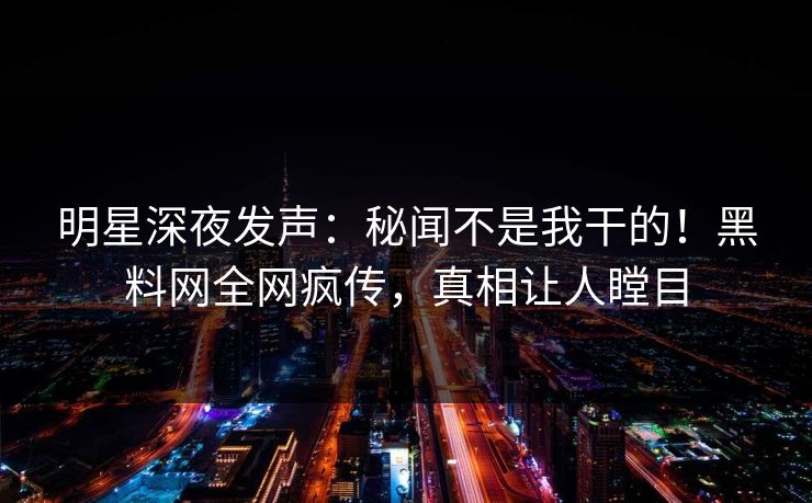 明星深夜发声：秘闻不是我干的！黑料网全网疯传，真相让人瞠目