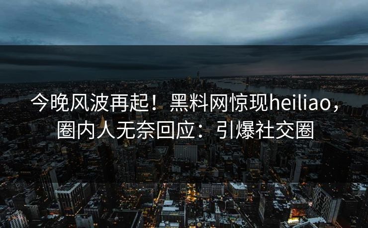 今晚风波再起！黑料网惊现heiliao，圈内人无奈回应：引爆社交圈