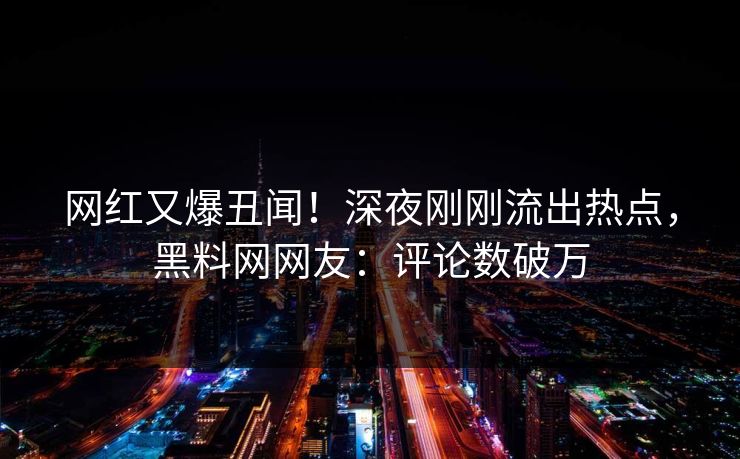 网红又爆丑闻！深夜刚刚流出热点，黑料网网友：评论数破万