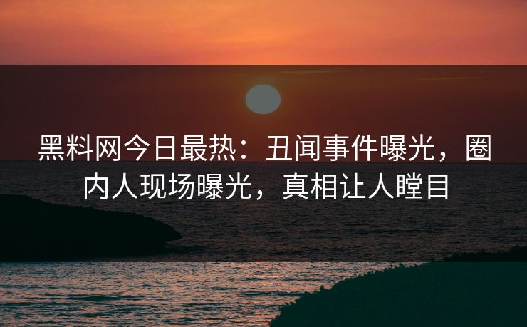 黑料网今日最热：丑闻事件曝光，圈内人现场曝光，真相让人瞠目