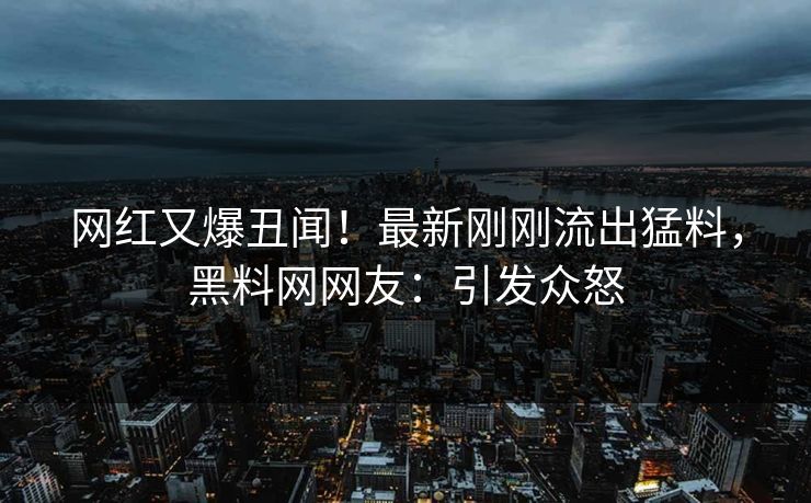 网红又爆丑闻！最新刚刚流出猛料，黑料网网友：引发众怒