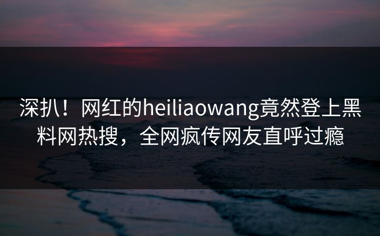 深扒！网红的heiliaowang竟然登上黑料网热搜，全网疯传网友直呼过瘾