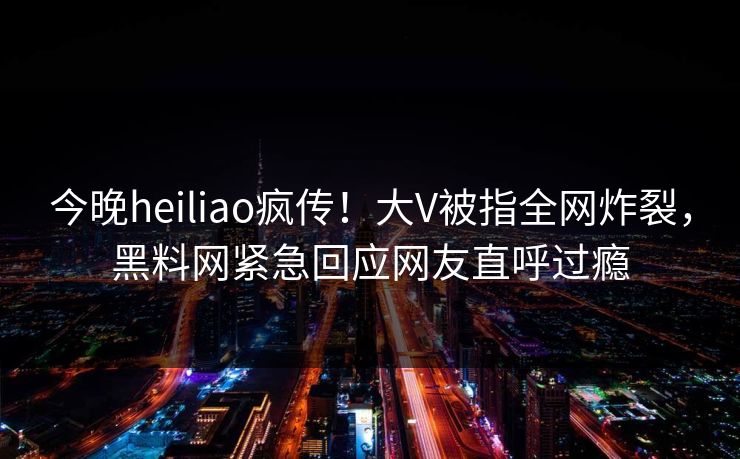 今晚heiliao疯传！大V被指全网炸裂，黑料网紧急回应网友直呼过瘾