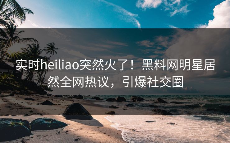 实时heiliao突然火了！黑料网明星居然全网热议，引爆社交圈