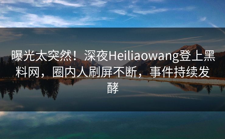 曝光太突然！深夜Heiliaowang登上黑料网，圈内人刷屏不断，事件持续发酵