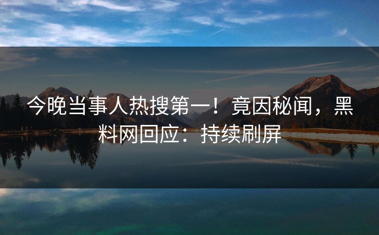 今晚当事人热搜第一！竟因秘闻，黑料网回应：持续刷屏