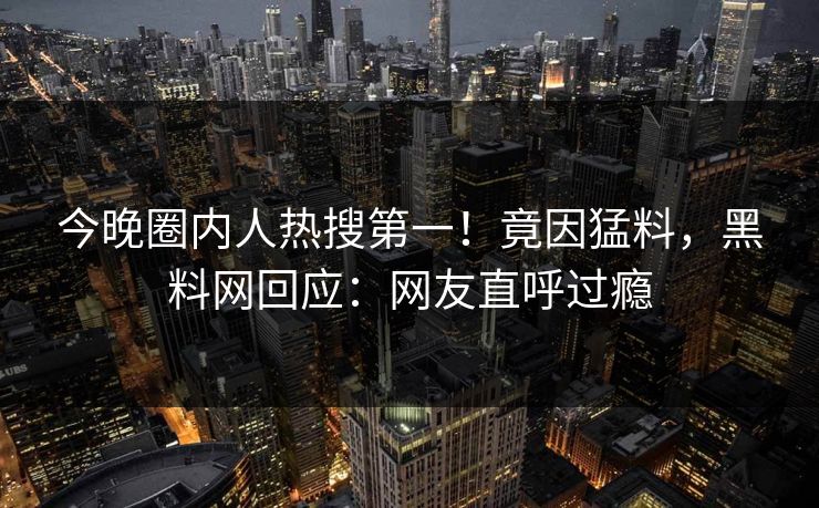 今晚圈内人热搜第一！竟因猛料，黑料网回应：网友直呼过瘾