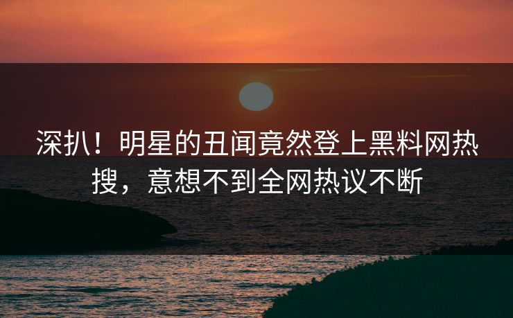 深扒！明星的丑闻竟然登上黑料网热搜，意想不到全网热议不断
