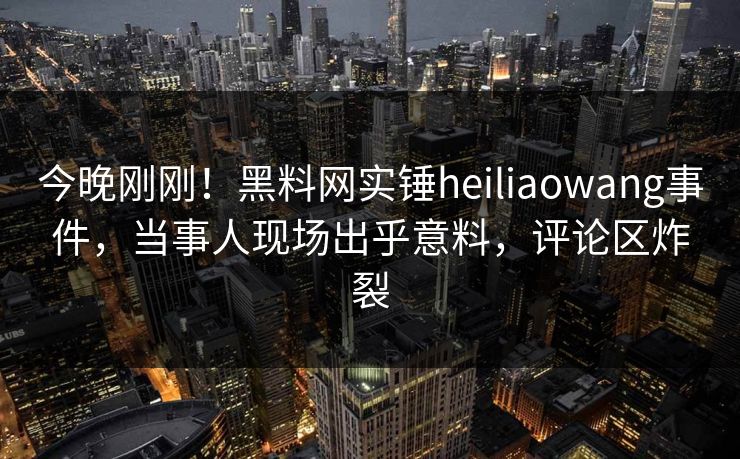 今晚刚刚！黑料网实锤heiliaowang事件，当事人现场出乎意料，评论区炸裂