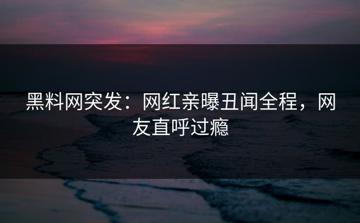 黑料网突发：网红亲曝丑闻全程，网友直呼过瘾