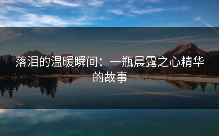 落泪的温暖瞬间:一瓶晨露之心精华的故事 落泪的温暖瞬间:一瓶晨露之心精华的故事