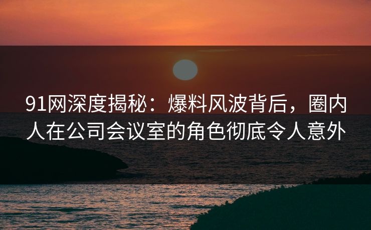 91网深度揭秘：爆料风波背后，圈内人在公司会议室的角色彻底令人意外