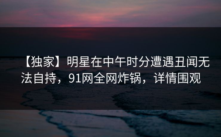 【独家】明星在中午时分遭遇丑闻无法自持,91网全网炸锅,详情围观 【独家】明星在中午时分遭遇丑闻无法自持,91网全网炸锅,详情围观