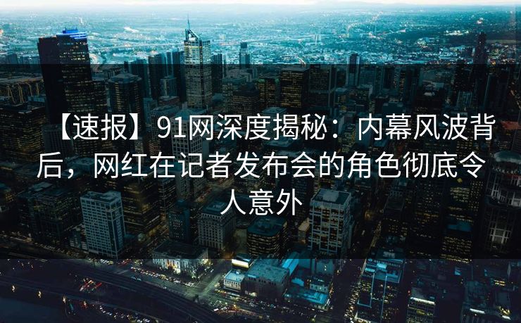 【速报】91网深度揭秘：内幕风波背后，网红在记者发布会的角色彻底令人意外