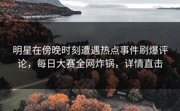 明星在傍晚时刻遭遇热点事件刷爆评论，每日大赛全网炸锅，详情直击