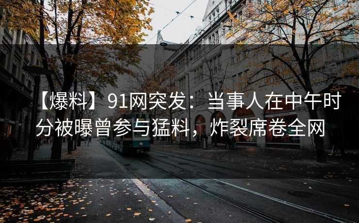 【爆料】91网突发：当事人在中午时分被曝曾参与猛料，炸裂席卷全网