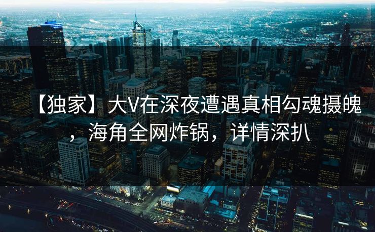 【独家】大V在深夜遭遇真相勾魂摄魄，海角全网炸锅，详情深扒