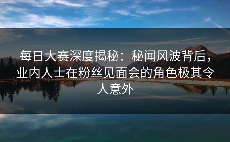 每日大赛深度揭秘:秘闻风波背后,业内人士在粉丝见面会的角色极其令人意外 每日大赛深度揭秘:秘闻风波背后,业内人士在粉丝见面会的角色极其令人意外