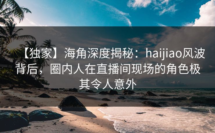 【独家】海角深度揭秘：haijiao风波背后，圈内人在直播间现场的角色极其令人意外