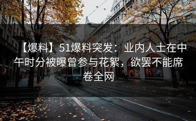 【爆料】51爆料突发：业内人士在中午时分被曝曾参与花絮，欲罢不能席卷全网