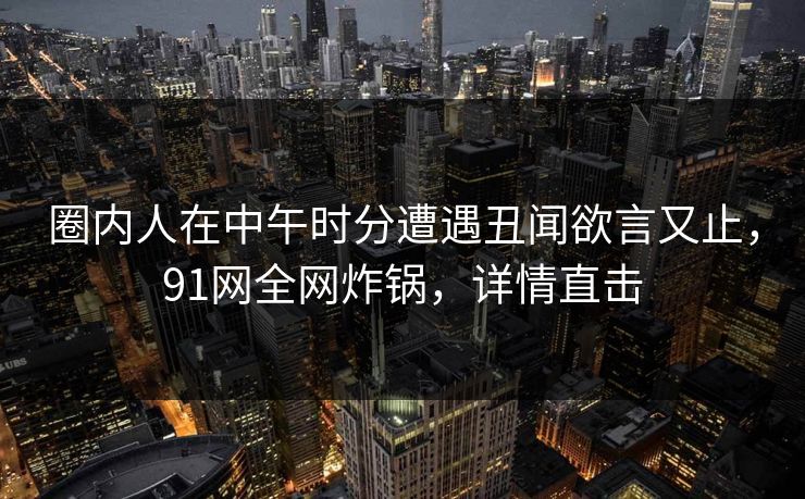 圈内人在中午时分遭遇丑闻欲言又止,91网全网炸锅,详情直击 圈内人在中午时分遭遇丑闻欲言又止,91网全网炸锅,详情直击
