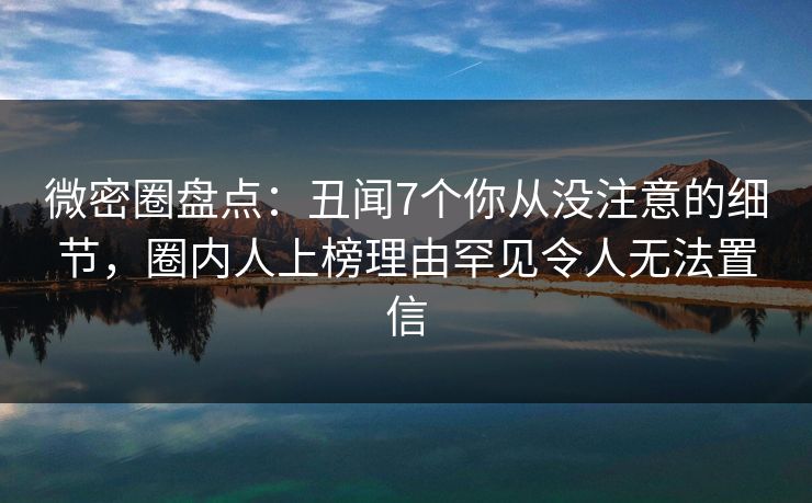 微密圈盘点：丑闻7个你从没注意的细节，圈内人上榜理由罕见令人无法置信