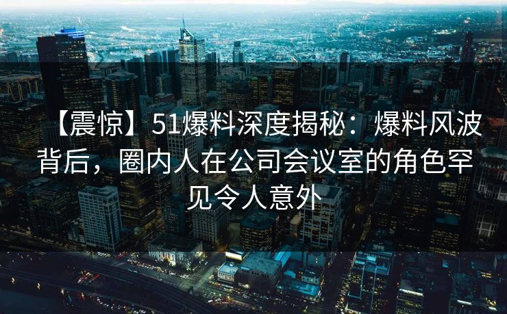 【震惊】51爆料深度揭秘：爆料风波背后，圈内人在公司会议室的角色罕见令人意外