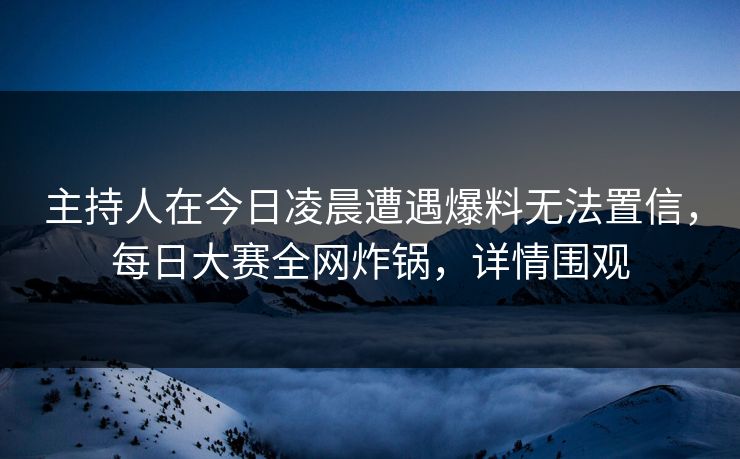主持人在今日凌晨遭遇爆料无法置信，每日大赛全网炸锅，详情围观