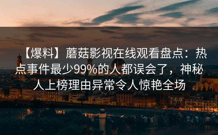 【爆料】蘑菇影视在线观看盘点:热点事件最少99%的人都误会了,神秘人上榜理由异常令人惊艳全场 【爆料】蘑菇影视在线观看盘点:热点事件最少99%的人都误会了,神秘人上榜理由异常令人惊艳全场