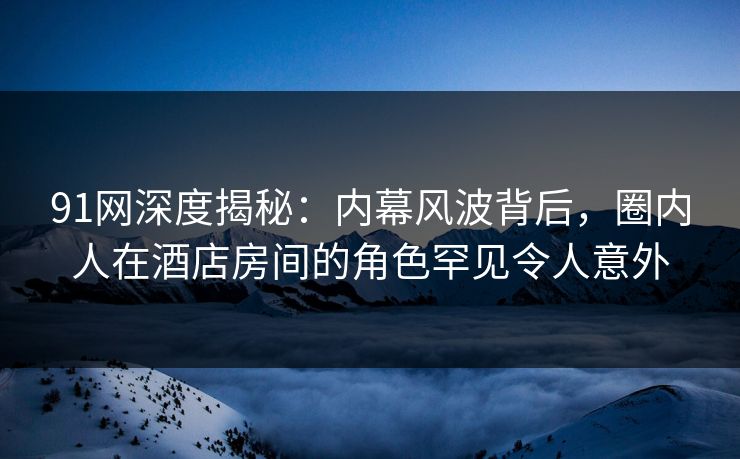 91网深度揭秘:内幕风波背后,圈内人在酒店房间的角色罕见令人意外 91网深度揭秘:内幕风波背后,圈内人在酒店房间的角色罕见令人意外