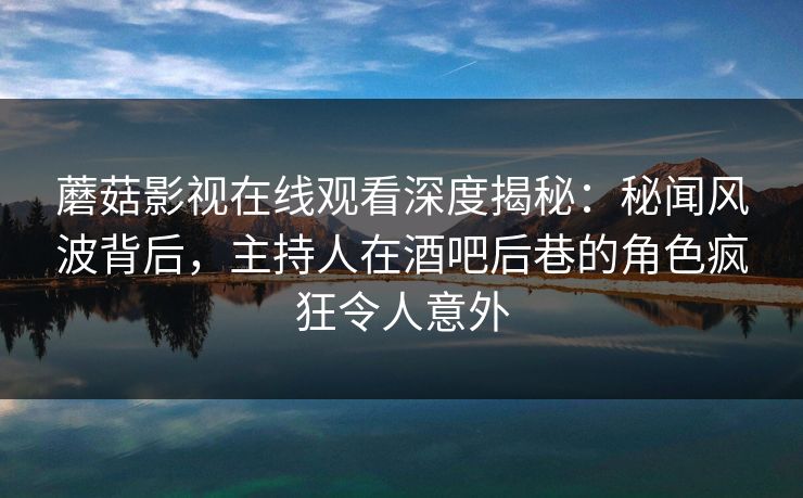 蘑菇影视在线观看深度揭秘：秘闻风波背后，主持人在酒吧后巷的角色疯狂令人意外