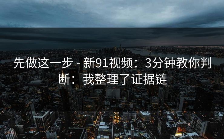 先做这一步 - 新91视频:3分钟教你判断:我整理了证据链 先做这一步 - 新91视频:3分钟教你判断:我整理了证据链