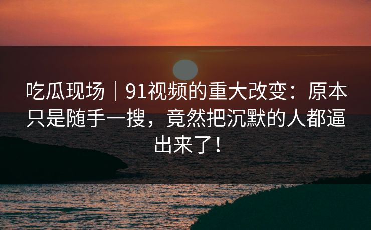 吃瓜现场｜91视频的重大改变：原本只是随手一搜，竟然把沉默的人都逼出来了！