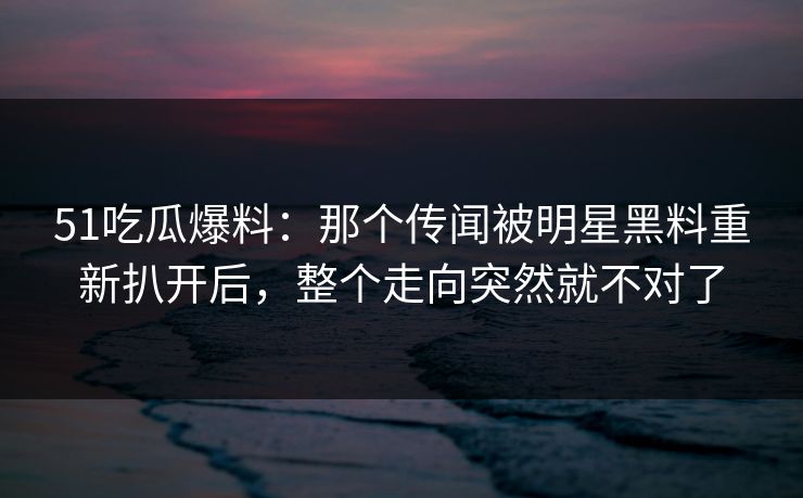 51吃瓜爆料：那个传闻被明星黑料重新扒开后，整个走向突然就不对了