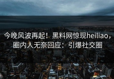 今晚风波再起！黑料网惊现heiliao，圈内人无奈回应：引爆社交圈