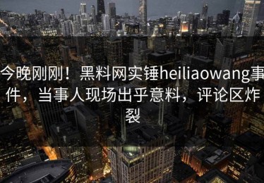 今晚刚刚！黑料网实锤heiliaowang事件，当事人现场出乎意料，评论区炸裂