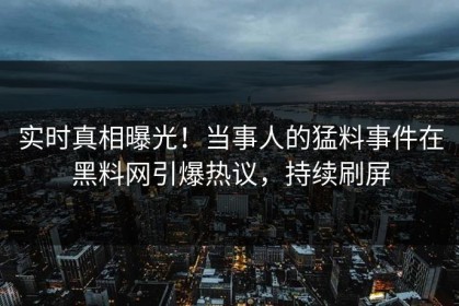 实时真相曝光！当事人的猛料事件在黑料网引爆热议，持续刷屏