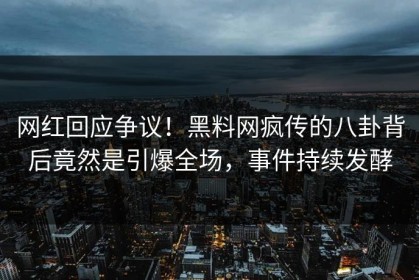 网红回应争议！黑料网疯传的八卦背后竟然是引爆全场，事件持续发酵