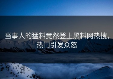 当事人的猛料竟然登上黑料网热搜，热门引发众怒