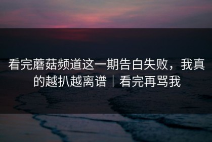 看完蘑菇频道这一期告白失败，我真的越扒越离谱｜看完再骂我