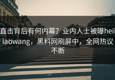 直击背后有何内幕？业内人士被曝heiliaowang，黑料网刷屏中，全网热议不断