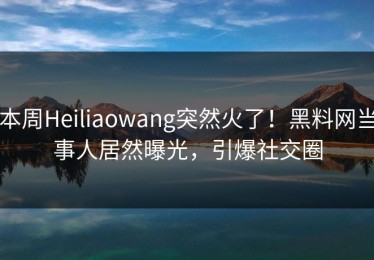 本周Heiliaowang突然火了！黑料网当事人居然曝光，引爆社交圈