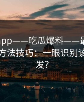 黑料网app——吃瓜爆料——最被低估的核验方法技巧：一眼识别该不该转发？