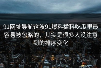 91网址导航这波91爆料猛料吃瓜里最容易被忽略的，其实是很多人没注意到的排序变化