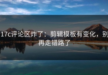 17c评论区炸了：剪辑模板有变化，别再走错路了