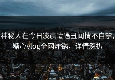 神秘人在今日凌晨遭遇丑闻情不自禁，糖心vlog全网炸锅，详情深扒