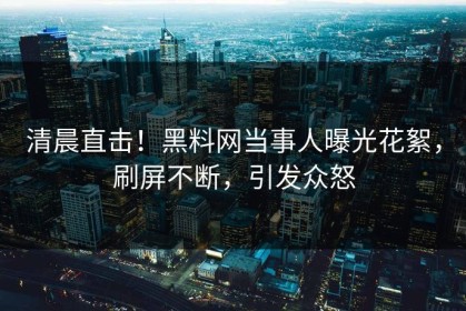 清晨直击！黑料网当事人曝光花絮，刷屏不断，引发众怒