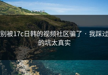 别被17c日韩的视频社区骗了 · 我踩过的坑太真实